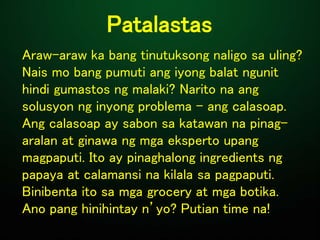 Patalastas
Araw-araw ka bang tinutuksong naligo sa uling?
Nais mo bang pumuti ang iyong balat ngunit
hindi gumastos ng malaki? Narito na ang
solusyon ng inyong problema - ang calasoap.
Ang calasoap ay sabon sa katawan na pinag-
aralan at ginawa ng mga eksperto upang
magpaputi. Ito ay pinaghalong ingredients ng
papaya at calamansi na kilala sa pagpaputi.
Binibenta ito sa mga grocery at mga botika.
Ano pang hinihintay n’yo? Putian time na!
 