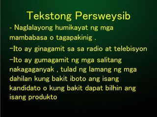 Tekstong Persweysib
--Naglalayong humikayat ng mga
mambabasa o tagapakinig .
-Ito ay ginagamit sa sa radio at telebisyon
-Ito ay gumagamit ng mga salitang
nakagaganyak , tulad ng lamang ng mga
dahilan kung bakit iboto ang isang
kandidato o kung bakit dapat bilhin ang
isang produkto..
 