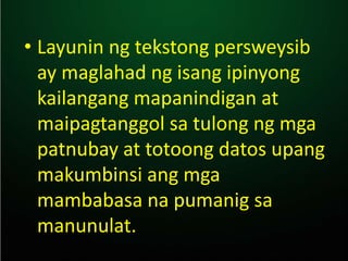 • Layunin ng tekstong persweysib
ay maglahad ng isang ipinyong
kailangang mapanindigan at
maipagtanggol sa tulong ng mga
patnubay at totoong datos upang
makumbinsi ang mga
mambabasa na pumanig sa
manunulat.
 