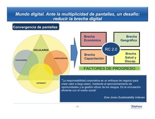 Mundo digital. Ante la multiplicidad de pantallas, un desafío:
                   reducir la brecha digital
Convergencia de pantallas

                                               Brecha                           Brecha
                                               Económica                     Geográfica

                                                                RC 2.0
                                               Brecha                            Brecha
                                                                     42          Salud y
                                               Capacitación
                                                                                 Discap.

                                              FACTORES DE PROGRESO


                            “La responsabilidad corporativa es un enfoque de negocio para
                            crear valor a largo plazo, mediante el aprovechamiento de
                            oportunidades y la gestión eficaz de los riesgos. Es la vinculación
                            eficiente con el medio social”

                                                               Dow Jones Sustainability Indexes


                                        11
 