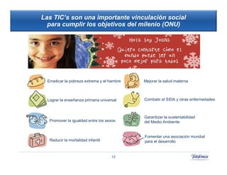 Las TIC’s son una importante vinculación social
  para cumplir los objetivos del milenio (ONU)




  Erradicar la pobreza extrema y el hambre      42
                                             Mejorar la salud materna
                                                  42



  Lograr la enseñanza primaria universal     Combatir el SIDA y otras enfermedades



                                             Garantizar la sustentabilidad
   Promover la igualdad entre los sexos      del Medio Ambiente


                                             Fomentar una asociación mundial
   Reducir la mortalidad infantil            para el desarrollo


                                     12
 