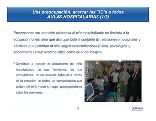 Una preocupación, acercar las TIC’s a todos
                     AULAS HOSPITALARIAS (1/2)


Proporcionar una atención educativa al niño hospitalizado no limitada a la
educación formal sino que abarque todo el conjunto de relaciones emocionales y
afectivas que permiten al niño seguir desarrollándose (física, psicológica y
socialmente) en un entorno difícil como es el del hospital.
                                                          42
                                                            42

 Contribuir   a romper el aislamiento del niño
 hospitalizado    de   sus   familiares,   de   sus
 compañeros, de su escuela habitual a través
 de la creación de redes de comunicación que
 partan del niño y que lo hagan protagonista de
 todos los mensajes.




                                                25
 