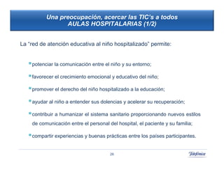 Una preocupación, acercar las TIC’s a todos
                 AULAS HOSPITALARIAS (1/2)


La “red de atención educativa al niño hospitalizado” permite:


    potenciar la comunicación entre el niño y su entorno;
    favorecer el crecimiento emocional y educativo del niño;
                                                        42
                                                             42
    promover el derecho del niño hospitalizado a la educación;
    ayudar al niño a entender sus dolencias y acelerar su recuperación;
    contribuir a humanizar el sistema sanitario proporcionando nuevos estilos
    de comunicación entre el personal del hospital, el paciente y su familia;

    compartir experiencias y buenas prácticas entre los países participantes.

                                       26
 