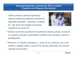 Una preocupación, acercar las TIC’s a todos
                      Programa de Parques Nacionales


    Valorar, preservar y difundir el patrimonio
     natural y cultural de la Argentina y promover el
     desarrollo sustentable, mejorando la calidad
     de vida de las comunidades involucradas
                                                           42
     mediante el uso de las TIC.                             42

     Generar una red de conocimiento del patrimonio natural y cultural, a través de
     un programa educativo especialmente diseñado para docentes, alumnos y
     guardaparques.

     Promover    la inclusión tecnológica y social de las personas que viven,
     estudian y trabajan dentro o cerca de los Parques Nacionales, las reservas
     naturales y las escuelas.

                                            27
 