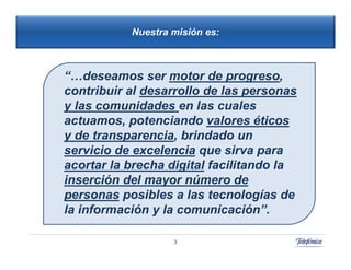 Nuestra misión es:



“…deseamos ser motor de progreso,
contribuir al desarrollo de las personas
y las comunidades en las cuales
actuamos, potenciando valores éticos
y de transparencia, brindado un
servicio de excelencia que sirva para
acortar la brecha digital facilitando la
inserción del mayor número de
personas posibles a las tecnologías de
la información y la comunicación”.

                   3
 
