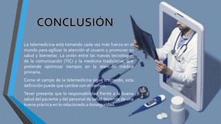 La telemedicina está tomando cada vez más fuerza en el
mundo para agilizar la atención al usuario y promover su
salud y bienestar. La unión entre las nuevas tecnologías
de la comunicación (TIC) y la medicina tradicional, que
pretende optimizar tiempos en la atención médica
primaria.
Como el campo de la telemedicina sigue creciendo, esta
definición puede que cambie con el tiempo.
Tener presente que la responsabilidad frente a la buena
salud del paciente y del personal de salud depende de una
buena práctica en lo relacionado a bioseguridad.
 