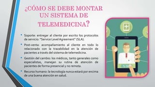 • Soporte: entregar al cliente por escrito los protocolos
de servicio: “Service Level Agreement” (SLA).
• Post-venta: acompañamiento al cliente en todo lo
relacionado con la trazabilidad en la atención de
pacientes a través del sistema de telemedicina.
• Gestión del cambio: los médicos, tanto generales como
especialistas, manejan su rutina de atención de
pacientes de forma presencial y no remota.
• Recurso humano: la tecnología nunca estará por encima
de una buena atención en salud.
 