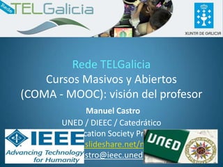 Rede TELGalicia
    Cursos Masivos y Abiertos
(COMA - MOOC): visión del profesor
                Manuel Castro
          UNED / DIEEC / Catedrático
       IEEE Education Society President
   http://www.slideshare.net/mmmcastro
            mcastro@ieec.uned.es          1
 