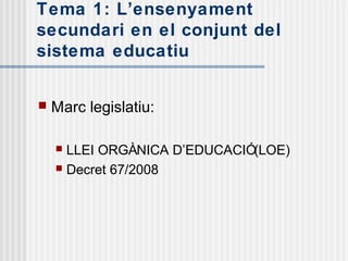 Tema 1: L’ensenyament
secundari en el conjunt del
sistema educatiu


   Marc legislatiu:

     LLEI ORGÀNICA D’EDUCACIÓ(LOE)
     Decret 67/2008
 