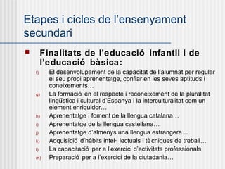 Etapes i cicles de l’ensenyament
secundari
        Finalitats de l’educació infantil i de
         l’educació bàsica:
    f)     El desenvolupament de la capacitat de l’alumnat per regular
           el seu propi aprenentatge, confiar en les seves aptituds i
           coneixements…
    g)     La formació en el respecte i reconeixement de la pluralitat
           lingüística i cultural d’Espanya i la interculturalitat com un
           element enriquidor…
    h)     Aprenentatge i foment de la llengua catalana…
    i)     Aprenentatge de la llengua castellana…
    j)     Aprenentatge d’almenys una llengua estrangera…
    k)     Adquisició d’hàbits intel· lectuals i tè cniques de treball…
    l)     La capacitació per a l’exercici d’activitats professionals
    m)     Preparació per a l’exercici de la ciutadania…
 