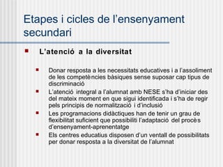 Etapes i cicles de l’ensenyament
secundari
       L’atenció a la diversitat

         Donar resposta a les necessitats educatives i a l’assoliment
          de les competè ncies bàsiques sense suposar cap tipus de
          discriminació
         L’atenció integral a l’alumnat amb NESE s’ha d’iniciar des
          del mateix moment en que sigui identificada i s’ha de regir
          pels principis de normalització i d’inclusió
         Les programacions didàctiques han de tenir un grau de
          flexibilitat suficient que possibiliti l’adaptació del procè s
          d’ensenyament-aprenentatge
         Els centres educatius disposen d’un ventall de possibilitats
          per donar resposta a la diversitat de l’alumnat
 