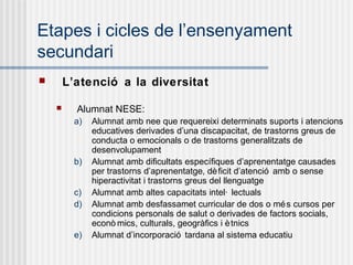 Etapes i cicles de l’ensenyament
secundari
       L’atenció a la diversitat

         Alumnat NESE:
          a)   Alumnat amb nee que requereixi determinats suports i atencions
               educatives derivades d’una discapacitat, de trastorns greus de
               conducta o emocionals o de trastorns generalitzats de
               desenvolupament
          b)   Alumnat amb dificultats específiques d’aprenentatge causades
               per trastorns d’aprenentatge, dè ficit d’atenció amb o sense
               hiperactivitat i trastorns greus del llenguatge
          c)   Alumnat amb altes capacitats intel· lectuals
          d)   Alumnat amb desfassamet curricular de dos o mé s cursos per
               condicions personals de salut o derivades de factors socials,
               econò mics, culturals, geogràfics i è tnics
          e)   Alumnat d’incorporació tardana al sistema educatiu
 