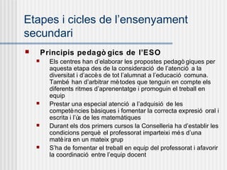Etapes i cicles de l’ensenyament
secundari
       Principis pedagò gics de l’ESO
         Els centres han d’elaborar les propostes pedagò giques per
          aquesta etapa des de la consideració de l’atenció a la
          diversitat i d’accè s de tot l’alumnat a l’educació comuna.
          També han d’arbitrar mè todes que tenguin en compte els
          diferents ritmes d’aprenentatge i promoguin el treball en
          equip
         Prestar una especial atenció a l’adquisió de les
          competè ncies bàsiques i fomentar la correcta expresió oral i
          escrita i l’ú de les matemàtiques
                       s
         Durant els dos primers cursos la Conselleria ha d’establir les
          condicions perquè el professorat imparteixi mé s d’una
          matè ira en un mateix grup
         S’ha de fomentar el treball en equip del professorat i afavorir
          la coordinació entre l’equip docent
 
