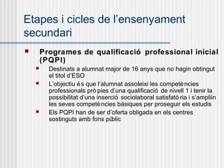 Etapes i cicles de l’ensenyament
secundari
       Programes de qualificació professional inicial
        (PQPI)
         Destinats a alumnat major de 16 anys que no hagin obtingut
          el titol d’ESO
         L’objectiu é s que l’alumnat assoleixi les competè ncies
          professionals prò pies d’una qualificació de nivell 1 i tenir la
          possibilitat d’una inserció sociolaboral satisfatò ria i s’ampliin
          les seves competè ncies bàsiques per proseguir els estudis
         Els PQPI han de ser d’oferta obligada en els centres
          sostinguts amb fons pú   blic
 