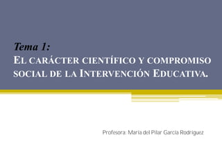 Tema 1:
EL CARÁCTER CIENTÍFICO Y COMPROMISO
SOCIAL DE LA INTERVENCIÓN EDUCATIVA.
Profesora: María del Pilar García Rodríguez
 