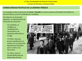 CONSECUENCIAS POLÍTICAS DE LA SEMANA TRÁGICA
1. Crisis y descomposición del sistema de la Restauración
La Guerra de Marruecos y la Semana Trágica
•La campaña contra la ejecución de Ferrer i Guardia le costó el puesto al Presidente del Gobierno,
Antonio Maura, que fue sustituido por Canalejas.
•Se observó, en el periodo
siguiente, un reforzamiento de
los grupos de oposición:
•En Cataluña, se
configura un
republicanismo
nacionalista y de
izquierdas alternativo a
la Lliga.
•El PSOE y diversos
grupos republicanos se
unieron en la Conjunción
Republicano-Socialista
para ir juntos a las
elecciones.
•En 1912, nació el
Partido Reformista de
Melquíades Álvarez.
 