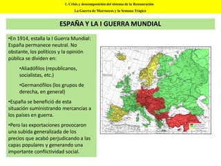 ESPAÑA Y LA I GUERRA MUNDIAL
•En 1914, estalla la I Guerra Mundial:
España permanece neutral. No
obstante, los políticos y la opinión
pública se dividen en:
•Aliadófilos (republicanos,
socialistas, etc.)
•Germanófilos (los grupos de
derecha, en general)
•España se benefició de esta
situación suministrando mercancías a
los países en guerra.
•Pero las exportaciones provocaron
una subida generalizada de los
precios que acabó perjudicando a las
capas populares y generando una
importante conflictividad social.
1. Crisis y descomposición del sistema de la Restauración
La Guerra de Marruecos y la Semana Trágica
 