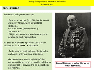 •Problemas del Ejército español:
•Exceso de mandos (en 1910, había 18.000
oficiales y 50 generales para 80.000
soldados).
•División entre “peninsulares” y
“africanistas”.
•El Ejército también se vio afectado por la
pérdida de poder adquisitivo.
•La crisis se manifestó a partir de 1916 con la
creación de las JUNTAS DE DEFENSA:
•Pretendían en realidad una solución a los
problemas anteriormente señalados.
•Se presentaron ante la opinión pública
como partidarias de la renovación política, lo
que provocó el nerviosismo de los partidos
del régimen.
1. Crisis y descomposición del sistema de la Restauración
La crisis de 1917
CRISIS MILITAR
Coronel Márquez, principal líder de las
Juntas de Defensa.
 