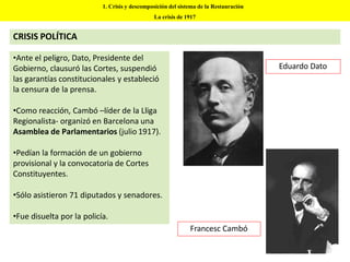 •Ante el peligro, Dato, Presidente del
Gobierno, clausuró las Cortes, suspendió
las garantías constitucionales y estableció
la censura de la prensa.
•Como reacción, Cambó –líder de la Lliga
Regionalista- organizó en Barcelona una
Asamblea de Parlamentarios (julio 1917).
•Pedían la formación de un gobierno
provisional y la convocatoria de Cortes
Constituyentes.
•Sólo asistieron 71 diputados y senadores.
•Fue disuelta por la policía.
Eduardo Dato
Francesc Cambó
1. Crisis y descomposición del sistema de la Restauración
La crisis de 1917
CRISIS POLÍTICA
 