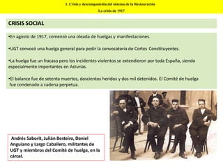 •En agosto de 1917, comenzó una oleada de huelgas y manifestaciones.
•UGT convocó una huelga general para pedir la convocatoria de Cortes Constituyentes.
•La huelga fue un fracaso pero los incidentes violentos se extendieron por toda España, siendo
especialmente importantes en Asturias.
•El balance fue de setenta muertos, doscientos heridos y dos mil detenidos. El Comité de huelga
fue condenado a cadena perpetua.
1. Crisis y descomposición del sistema de la Restauración
La crisis de 1917
CRISIS SOCIAL
Andrés Saborit, Julián Besteiro, Daniel
Anguiano y Largo Caballero, militantes de
UGT y miembros del Comité de huelga, en la
cárcel.
 