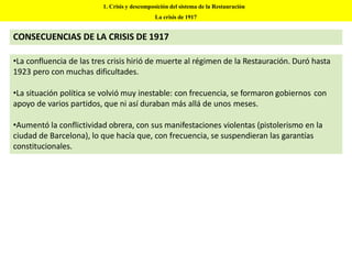 •La confluencia de las tres crisis hirió de muerte al régimen de la Restauración. Duró hasta
1923 pero con muchas dificultades.
•La situación política se volvió muy inestable: con frecuencia, se formaron gobiernos con
apoyo de varios partidos, que ni así duraban más allá de unos meses.
•Aumentó la conflictividad obrera, con sus manifestaciones violentas (pistolerismo en la
ciudad de Barcelona), lo que hacía que, con frecuencia, se suspendieran las garantías
constitucionales.
1. Crisis y descomposición del sistema de la Restauración
La crisis de 1917
CONSECUENCIAS DE LA CRISIS DE 1917
 