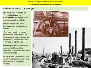 1. Crisis y descomposición del sistema de la Restauración
La descomposición del sistema de la Restauración
LA CONFLICTIVIDAD OBRERA (II)
•En Barcelona, comenzó, en
1919, la huelga de La
Canadiense (una empresa que
suministraba electricidad).
•Pronto se convirtió en una
huelga general que paralizó la
ciudad.
•Tras mes y medio, la huelga
terminó con un triunfo de los
trabajadores: readmisión de los
despedidos, aumento de salario
y jornada de ocho horas.
•Pero el gobierno no cumplió su
promesa de liberar a los
detenidos. Vuelve la huelga y los
enfrentamientos.
•Los patronos responden con el
cierre de varias empresas y una
dura represión contra los
obreros.
 