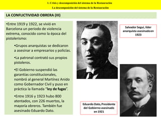 1. Crisis y descomposición del sistema de la Restauración
La descomposición del sistema de la Restauración
LA CONFLICTIVIDAD OBRERA (III)
•Entre 1919 y 1922, se vivió en
Barcelona un periodo de violencia
extrema, conocido como la época del
pistolerismo:
•Grupos anarquistas se dedicaron
a asesinar a empresarios y policías.
•La patronal contrató sus propios
pistoleros.
•El Gobierno suspendió las
garantías constitucionales,
nombró al general Martínez Anido
como Gobernador Civil y puso en
práctica la llamada “ley de fugas”.
•Entre 1916 y 1923 hubo 800
atentados, con 226 muertos, la
mayoría obreros. También fue
asesinado Eduardo Dato.
Salvador Seguí, líder
anarquista asesinadoen
1923
Eduardo Dato,Presidente
del Gobierno asesinado
en 1921
 