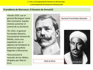 •Desde 1919, con el
general Berenguer como
Alto Comisario, España
intentó aumentar el
control de su territorio.
•En 1921, el general
Fernández Silvestre,
Comandante General de
Melilla, inicia una
expedición con el
objetivo de fortalecer la
presencia española
llegando a Alhucemas.
•Esto provocó la
reacción de los rifeños,
dirigidos por Abd-el-
Krim.
1. Crisis y descomposición del sistema de la Restauración
La descomposición del sistema de la Restauración
El problema de Marruecos. El Desastre de Annual(I)
General Fernández Silvestre
Abd-el-Krim
 