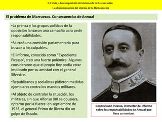 •La prensa y los grupos políticos de la
oposición lanzaron una campaña para pedir
responsabilidades.
•Se creó una comisión parlamentaria para
buscar a los culpables.
•El informe, conocido como “Expediente
Picasso”, creó una fuerte polémica. Algunos
consideraron que el propio Rey podía estar
implicado por su amistad con el general
Silvestre.
•Republicanos y socialistas pidieron medidas
ejemplares contra los mandos militares.
•Al objeto de controlar la situación, los
militares, sin que Alfonso XIII se opusiera,
optaron por la fuerza: en septiembre de
1923, el general Primo de Rivera dio un
golpe de Estado.
1. Crisis y descomposición del sistema de la Restauración
La descomposición del sistema de la Restauración
El problema de Marruecos. Consecuencias deAnnual
General Juan Picasso, instructor delinforme
sobre las responsabilidades de Annual que
lleva su nombre.
 