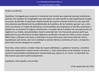 2. La Dictadura de Primo de Rivera
Las causas del golpe de estado
Al país y al ejército.
Españoles: Ha llegado para nosotros el momento más temido que esperado (porque hubiéramos
querido vivir siempre en la legalidad y que ella rigiera sin interrupción la vida española) de recoger
las ansias, de atender el clamoroso requerimiento de cuantos amando la Patria no ven para ella
otra salvación que liberarla de los profesionales de la política, de los hombres que por una u otra
razón nos ofrecen el cuadro de desdichas e inmoralidades que empezaron el año 98 y amenazan a
España con un próximo fin trágico y deshonroso. La tupida red de la política de concupiscencias ha
cogido en sus mallas, secuestrándola, hasta la voluntad real. Con frecuencia parecen pedir que
gobiernen los que ellos dicen no dejan gobernar, aludiendo a los que han sido su único, aunque
débil, freno, y llevaron a las leyes y costumbres la poca ética sana, este tenue tinte de moral y
equidad que aún tienen, pero en la realidad se avienen fáciles y contentos al turno y al reparto y
entre ellos mismos designan la sucesión.
Pues bien, ahora vamos a recabar todas las responsabilidades y a gobernar nosotros u hombres
civiles que representen nuestra moral y doctrina (...). Este movimiento es de hombres: el que no
sienta la masculinidad completamente caracterizada que espere en un rincón, sin perturbar los
días buenos que para la patria preparamos.
Españoles: iViva España y viva el Rey!
13 de septiembre de 1923
 