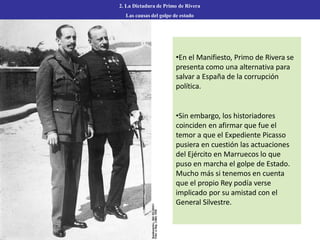 2. La Dictadura de Primo de Rivera
Las causas del golpe de estado
•En el Manifiesto, Primo de Rivera se
presenta como una alternativa para
salvar a España de la corrupción
política.
•Sin embargo, los historiadores
coinciden en afirmar que fue el
temor a que el Expediente Picasso
pusiera en cuestión las actuaciones
del Ejército en Marruecos lo que
puso en marcha el golpe de Estado.
Mucho más si tenemos en cuenta
que el propio Rey podía verse
implicado por su amistad con el
General Silvestre.
 