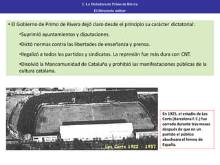2. La Dictadura de Primo de Rivera
El Directorio militar
• El Gobierno de Primo de Rivera dejó claro desde el principio su carácter dictatorial:
•Suprimió ayuntamientos y diputaciones.
•Dictó normas contra las libertades de enseñanza y prensa.
•Ilegalizó a todos los partidos y sindicatos. La represión fue más dura con CNT.
•Disolvió la Mancomunidad de Cataluña y prohibió las manifestaciones públicas de la
cultura catalana.
En 1925, el estadio de Les
Corts (Barcelona F.C.) fue
cerrado durante tresmeses
después de que en un
partido el público
abucheara el himno de
España.
 
