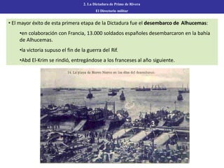 2. La Dictadura de Primo de Rivera
El Directorio militar
• El mayor éxito de esta primera etapa de la Dictadura fue el desembarco de Alhucemas:
•en colaboración con Francia, 13.000 soldados españoles desembarcaron en la bahía
de Alhucemas.
•la victoria supuso el fin de la guerra del Rif.
•Abd El-Krim se rindió, entregándose a los franceses al año siguiente.
 