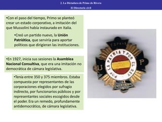 2. La Dictadura de Primo de Rivera
El Directorio civil
•Con el paso del tiempo, Primo se planteó
crear un estado corporativo, a imitación del
que Mussolini había instaurado en Italia.
•Creó un partido nuevo, la Unión
Patriótica, que serviría para aportar
políticos que dirigieran las instituciones.
•En 1927, inicia sus sesiones la Asamblea
Nacional Consultiva, que era una imitación no
democrática de cámara legislativa.
•Tenía entre 350 y 375 miembros. Estaba
compuesta por representantes de las
corporaciones elegidos por sufragio
indirecto, por funcionarios públicos y por
representantes sociales escogidos desde
el poder. Era un remedo, profundamente
antidemocrático, de cámara legislativa.
 