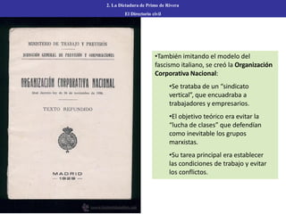 2. La Dictadura de Primo de Rivera
El Directorio civil
•También imitando el modelo del
fascismo italiano, se creó la Organización
Corporativa Nacional:
•Se trataba de un “sindicato
vertical”, que encuadraba a
trabajadores y empresarios.
•El objetivo teórico era evitar la
“lucha de clases” que defendían
como inevitable los grupos
marxistas.
•Su tarea principal era establecer
las condiciones de trabajo y evitar
los conflictos.
 