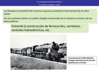 2. La Dictadura de Primo de Rivera
La política económica y social
•La Dictadura se benefició de la buena coyuntura económica internacional de los años
veinte.
•En ese contexto realizó una política dirigida al desarrollo de la industria nacional y de las
obras públicas:
Fomentó la construcción de ferrocarriles, carreteras,
centrales hidroeléctricas, etc.
Locomotora de la MZA (Madrid-
Zaragoza-Alicante) una de las más
potentes de su tiempo
 