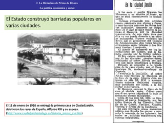 El Estado construyó barriadas populares en
varias ciudades.
2. La Dictadura de Primo de Rivera
La política económica y social
El 11 de enero de 1926 se entregó la primera casa de CiudadJardín.
Asistieron los reyes de España, Alfonso XIII y su esposa.
(http://www.ciudadjardinmalaga.es/historia_inicial_css.htm)
 