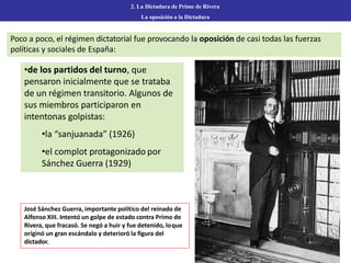 Poco a poco, el régimen dictatorial fue provocando la oposición de casi todas las fuerzas
políticas y sociales de España:
2. La Dictadura de Primo de Rivera
La oposición a la Dictadura
•de los partidos del turno, que
pensaron inicialmente que se trataba
de un régimen transitorio. Algunos de
sus miembros participaron en
intentonas golpistas:
•la “sanjuanada” (1926)
•el complot protagonizado por
Sánchez Guerra (1929)
José Sánchez Guerra, importante político del reinado de
Alfonso XIII. Intentó un golpe de estado contra Primo de
Rivera, que fracasó. Se negó a huir y fue detenido, loque
originó un gran escándalo y deterioró la figura del
dictador.
 