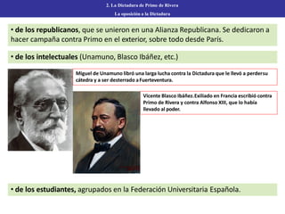 • de los republicanos, que se unieron en una Alianza Republicana. Se dedicaron a
hacer campaña contra Primo en el exterior, sobre todo desde París.
2. La Dictadura de Primo de Rivera
La oposición a la Dictadura
• de los intelectuales (Unamuno, Blasco Ibáñez, etc.)
Miguel de Unamuno libró una larga lucha contra la Dictadura que le llevó a perdersu
cátedra y a ser desterrado aFuerteventura.
Vicente Blasco Ibáñez.Exiliado en Francia escribió contra
Primo de Rivera y contra Alfonso XIII, que lo había
llevado al poder.
• de los estudiantes, agrupados en la Federación Universitaria Española.
 
