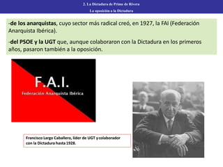 2. La Dictadura de Primo de Rivera
La oposición a la Dictadura
-de los anarquistas, cuyo sector más radical creó, en 1927, la FAI (Federación
Anarquista Ibérica).
-del PSOE y la UGT que, aunque colaboraron con la Dictadura en los primeros
años, pasaron también a la oposición.
Francisco Largo Caballero, líder de UGT ycolaborador
con la Dictadura hasta1928.
 