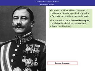 •En enero de 1930, Alfonso XIII retiró su
confianza al dictador, que dimitió y se fue
a París, dónde moriría un mes más tarde.
•Fue sustituido por el General Berenguer,
con el objetivo de iniciar una vuelta al
sistema constitucional.
2. La Dictadura de Primo de Rivera
La caída del dictador
Dámaso Berenguer
 
