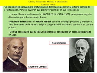 •La oposición no aprovechó la profunda crisis del 98 para poner fin al sistema político de
la Restauración. Por ello, tuvieron que promover cambios en sus formaciones:
•Los republicanos se aliaron en la UNIÓN REPUBLICANA (1903), pero pronto surgirían
diferencias que le harían perder fuerza.
•Alejandro Lerroux crea el Partido Radical, con una ideología populista y anticlerical.
Tuvo éxito antes de la Semana Trágica. Luego marchó a Madrid a continuar su carrera
política.
•El PSOE conseguiría que su líder, Pablo Iglesias, consiguiera un escaño dediputado
en 1910.
Alejandro Lerroux
Pablo Iglesias
1. Crisis y descomposición del sistema de la Restauración
Las fuerzas políticas
 