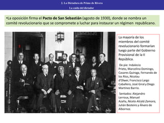 2. La Dictadura de Primo de Rivera
La caída del dictador
•La oposición firma el Pacto de San Sebastián (agosto de 1930), donde se nombra un
comité revolucionario que se compromete a luchar para instaurar un régimen republicano.
1
La mayoría de los
miembros del comité
revolucionario formarían
luego parte del Gobierno
Provisional de la II
República.
De pie: Indalecio
Prieto, Marcelino Domingo,
Casares Quiroga, Fernando de
los Ríos, Nicolau
d'Olwer, Francisco Largo
Caballero, José Giral y Diego
Martínez Barrio.
Sentados: Alejandro
Lerroux, Manuel
Azaña, Niceto Alcalá Zamora,
Julián Besteiro y Álvaro de
Albornoz.
 