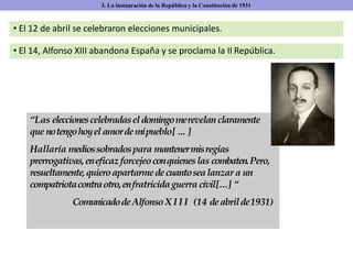 • El 12 de abril se celebraron elecciones municipales.
• El 14, Alfonso XIII abandona España y se proclama la II República.
3. La instauración de la República y la Constitución de 1931
“Las eleccionescelebradasel domingomerevelan claramente
que notengohoyel amordemipueblo[…]
Hallaría mediossobradospara mantenermisregias
prerrogativas,eneficazforcejeoconquieneslas combaten.Pero,
resueltamente,quieroapartarmedecuantosealanzar a un
compatriotacontraotro,enfratricidaguerra civil[...] “
ComunicadodeAlfonsoX I I I (14 deabrilde1931)
 
