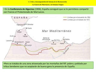 • En la Conferencia de Algeciras (1906), España consiguió que se le permitiera compartir
con Francia el Protectorado de Marruecos.
•Pero se trataba de una zona atravesada por las montañas del Rif: pobre y poblada por
tribus bereberes que no aceptarán de buena gana la presencia de España.
1. Crisis y descomposición del sistema de la Restauración
La Guerra de Marruecos y la Semana Trágica
 