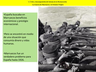 •España buscaba en
Marruecos beneficios
económicos y prestigio
internacional.
•Pero se encontró en medio
de una situación que
consumía dinero y vidas
humanas.
•Marruecos fue un
verdadero problema para
España hasta 1926.
1. Crisis y descomposición del sistema de la Restauración
La Guerra de Marruecos y la Semana Trágica
 