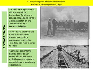 1. Crisis y descomposición del sistema de la Restauración
La Guerra de Marruecos y la Semana Trágica
•En 1909, unas operaciones
militares españolas
destinadas a fortalecer la
posición española en torno a
Melilla acabaron en una
severa derrota en el
Barranco del Lobo.
•Maura había decidido que
el ejército destinado a
Marruecos estuviera
formado por reservistas
(casados y con hijos muchos
de ellos)
•Cuando un contingente
estaba a punto de ser
embarcado en Barcelona,
estalló la protesta, apoyada
por socialistas, anarquistas y
republicanos.
LASEMANATRÁGICA
 