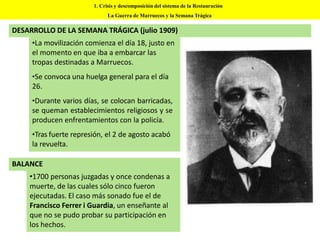 DESARROLLO DE LA SEMANA TRÁGICA (julio 1909)
•La movilización comienza el día 18, justo en
el momento en que iba a embarcar las
tropas destinadas a Marruecos.
•Se convoca una huelga general para el día
26.
•Durante varios días, se colocan barricadas,
se queman establecimientos religiosos y se
producen enfrentamientos con la policía.
•Tras fuerte represión, el 2 de agosto acabó
la revuelta.
1. Crisis y descomposición del sistema de la Restauración
La Guerra de Marruecos y la Semana Trágica
•1700 personas juzgadas y once condenas a
muerte, de las cuales sólo cinco fueron
ejecutadas. El caso más sonado fue el de
Francisco Ferrer i Guardia, un enseñante al
que no se pudo probar su participación en
los hechos.
BALANCE
 