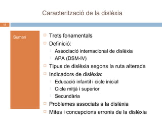 Caracterització de la dislèxia
13

Sumari




Trets fonamentals
Definició:






Tipus de dislèxia segons la ruta alterada
Indicadors de dislèxia:







Associació internacional de dislèxia
APA (DSM-IV)

Educació infantil i cicle inicial
Cicle mitjà i superior
Secundària

Problemes associats a la dislèxia
Mites i concepcions erronis de la dislèxia

 