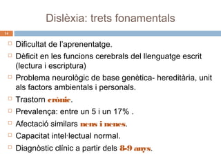 Dislèxia: trets fonamentals
14






Dificultat de l’aprenentatge.
Dèficit en les funcions cerebrals del llenguatge escrit
(lectura i escriptura)
Problema neurològic de base genètica- hereditària, unit
als factors ambientals i personals.



Trastorn crònic.



Prevalença: entre un 5 i un 17% .



Afectació similars nens i nenes.



Capacitat intel·lectual normal.



Diagnòstic clínic a partir dels 8-9 anys.

 
